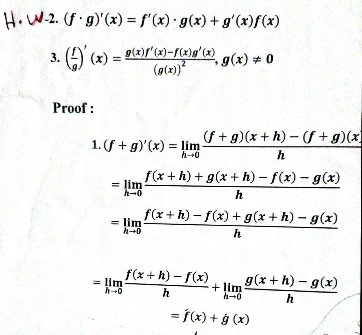 Ho W-2. (f g)'(x) = f'(x) · g(x) + g'(x)f(x)
3. (2) (x) = 9(x)f'(x)-f(x)g'(x)
(ø(x))*
g(x) # 0
Proof :
(S + g)(x + h) – ( +g)(x)
1. (f + g)'(x) = ļim
h-0
h
f(x + h) + g(x + h) – f(x) - g(x)
= lim
h-0
%3D
h
f(x + h) – f(x)+ g(x + h) – g(x)
= lim
h-0
h
f(x + h) - f(x)
= lim
h-0
g(x + h) – g(x)
+ ļim
h-0
h
h
= f(x) + ý (x)
