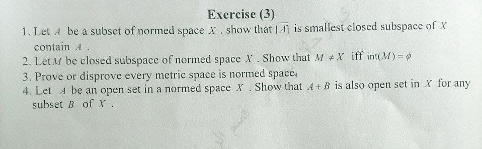 Exercise (3)
1. Let A be a subset of normed space X. show that [A] is smallest closed subspace of X
contain A.
2. Let M be closed subspace of normed space X. Show that M #X iff int(M)= 6
3. Prove or disprove every metric space is normed space,
4. Let A be an open set in a normed space X. Show that A+ B is also open set in X for any
subset B of X.
