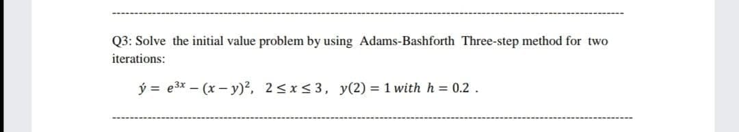 Q3: Solve the initial value problem by using Adams-Bashforth Three-step method for two
iterations:
ý = e3x – (x – y)2, 2<x< 3, y(2) = 1 with h = 0.2 .

