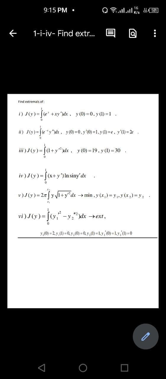 9:15 PM •
K/s
1-i-iv- Find extr...
Find extremals of:
i) J(y) = | (e' +xy')dx, y (0) =0, y (1) =1.
J(v) = [e*y"dx, y(0) = 0. y'(0) =1.y () =e, y'1) = 2e .
ii)
iii ) J (y)=|
y (0) = 19, y (1) = 30 .
iv ) J(y)= | (x+y') In siny'dx
0.
v)J(y)= 27 | y 1+y"dx min, y (x,)= y,,y (x,) =y2 .
12
vi) J (y) = [(y," -y")dx →ext,
y,(0) = 2, y,(1) = 0, y,(0) = 0, y ,(1) = 1, y, (0) = 1, y,0)=0
