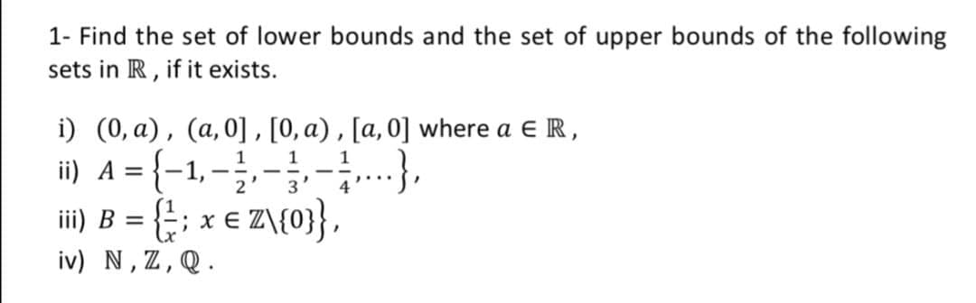 1- Find the set of lower bounds and the set of upper bounds of the following
sets in R, if it exists.
i) (0, a), (a,0], [0, a) , [a, 0] where a e R,
i) A = {-1,-},-},--..},
ii) B = {; x € Z\{0}},
iv) N, Z,Q.
%3D
