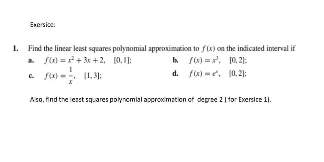 Exersice:
1.
Find the linear least squares polynomial approximation to f(x) on the indicated interval if
f(x) = x² + 3x +2, [0, 1];
b. f(x) = x', [0, 2]:
а.
1
[1,3];
f(x) = e", [0,2]:
f(x) = -,
d.
с.
Also, find the least squares polynomial approximation of degree 2 ( for Exersice 1).
