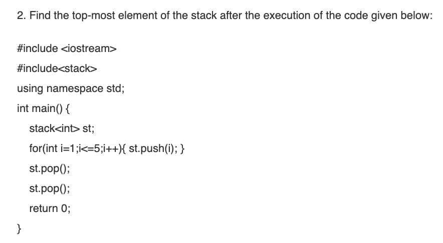 2. Find the top-most element of the stack after the execution of the code given below:
#include <iostream>
#include<stack>
using namespace std;
int main() {
stack<int> st;
for(int i=1;i<=5;i++){ st.push(i); }
st.pop();
st.pop();
return 0;
}
