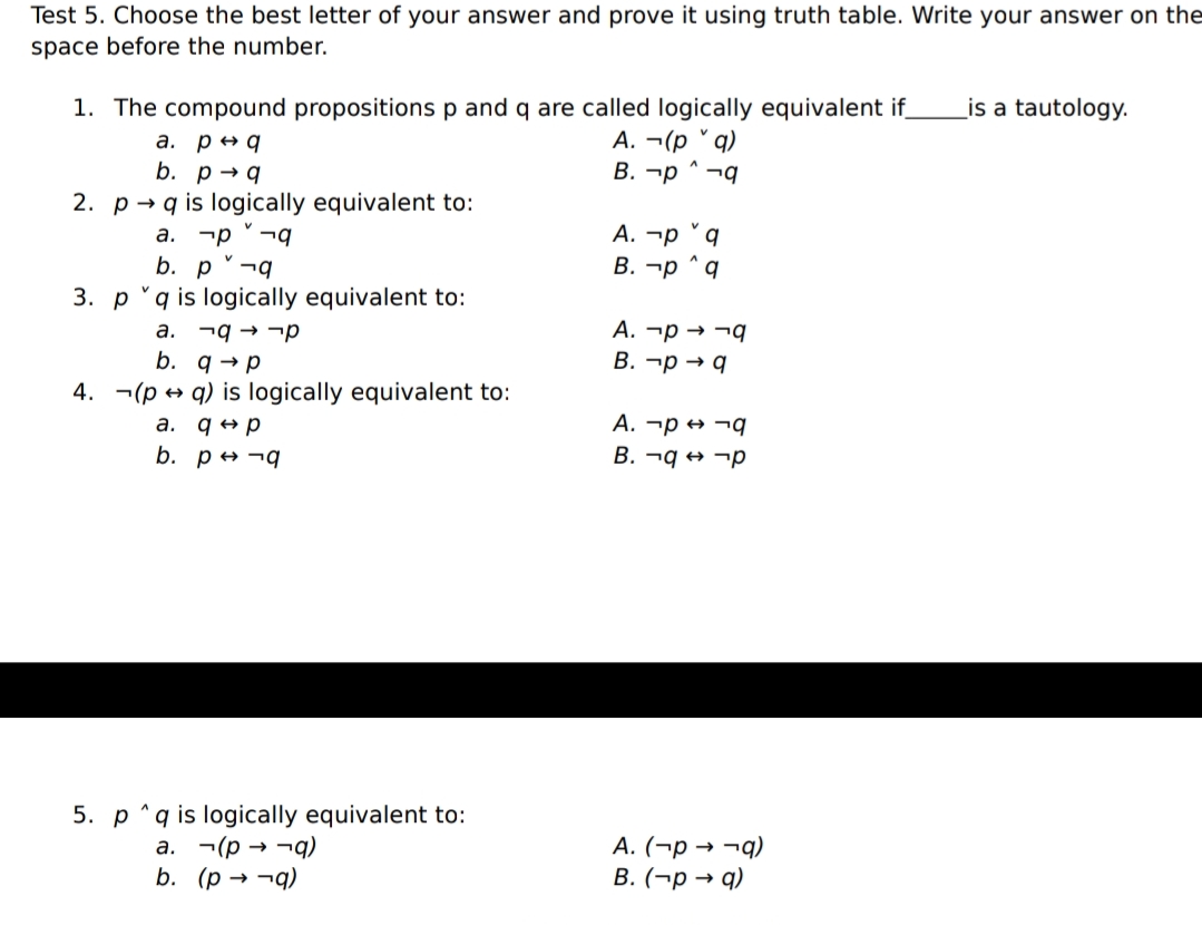 Test 5. Choose the best letter of your answer and prove it using truth table. Write your answer on the
space before the number.
1. The compound propositions p and q are called logically equivalent if
is a tautology.
a. p + q
b. рq
А. - (р "q)
B. ¬p ^ ¬q
2. p → q is logically equivalent to:
а.
А. -р
b. p °¬q
3. p 'q is logically equivalent to:
В. —р ^
a. ¬q → ¬p
b. q → p
A. ¬p → ¬q
В. -р q
4. ¬(p → q) is logically equivalent to:
A. ¬p → ¬q
B. ¬q → ¬p
a. q +p
b. p + ¬q
5. p "q is logically equivalent to:
(b- e d)-
b. (р — -д)
А. (-р > -9)
В. (-р — q)
а.
