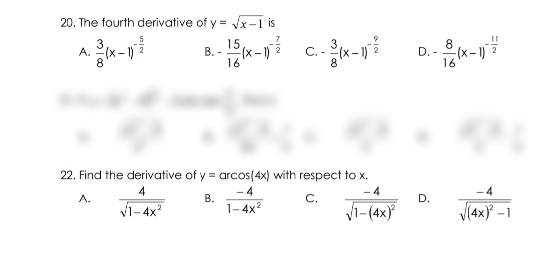 20. The fourth derivative of y = Jx-1 is
3
A. -(x – 1)
15
В.-
- 1)
16
8
D. -
-(x – 1)
16
С.
22. Find the derivative of y = arcos(4x) with respect to x.
- 4
4
4
- 4
C.
Vi-(4x)
A.
В.
1- 4x?
D.
Vi- 4x?
V(4x} –1
