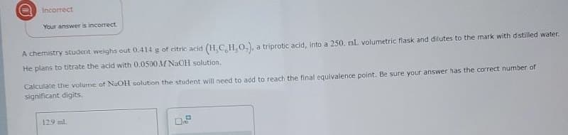 Incorrect
Your answer is incorrect
A chemistry student weighs out 0.414 g of citric acid (H,C,H,O.), a triprotic acid, into a 250. mL. volumetric flask and dilutes to the mark with distilled water.
He plans to titrate the acid with 0.0500 M NaOH solution.
Calculate the volume of NaOH solution the student will need to add to reach the final equivalence point. Be sure your answer has the correct number of
significant digits.
12.9 ml.