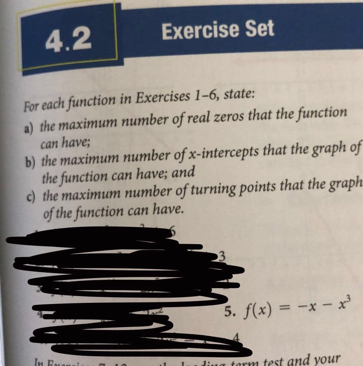 4.2
Exercise Set
For each function in Exercises 1–-6, state:
a) the maximum number of real zeros that the function
can have;
b) the maximum number of x-intercepts that the graph of
the function can have; and
c) the maximum number of turning points that the graph
of the function can have.
5. f(x) = -x- x
%3D
In Eronai
ling tarm test and your
