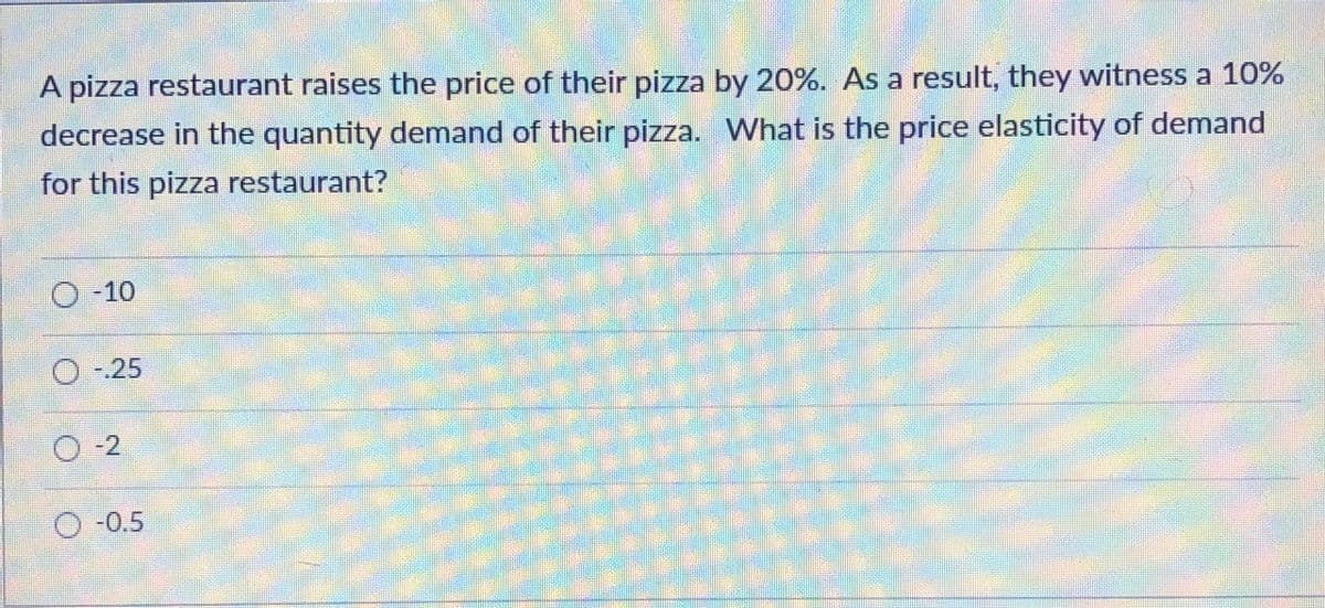 A pizza restaurant raises the price of their pizza by 20%. As a result, they witness a 10%
decrease in the quantity demand of their pizza. What is the price elasticity of demand
for this pizza restaurant?
O-10
-.25
O -2
O -0.5
