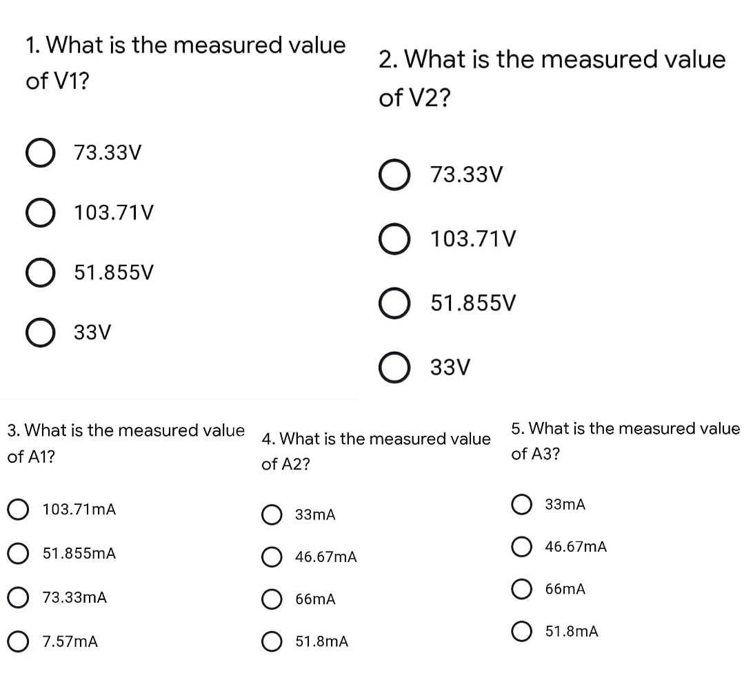 1. What is the measured value
2. What is the measured value
of V1?
of V2?
O 73.33V
73.33V
O 103.71V
103.71V
O 51.855V
51.855V
О ззу
33V
3. What is the measured value
5. What is the measured value
4. What is the measured value
of A1?
of A3?
of A2?
O 103.71mA
33mA
33mA
46.67mA
O 51.855mA
46.67mA
66mA
O 73.33mA
66mA
51.8mA
O 7.57mA
O 51.8mA
