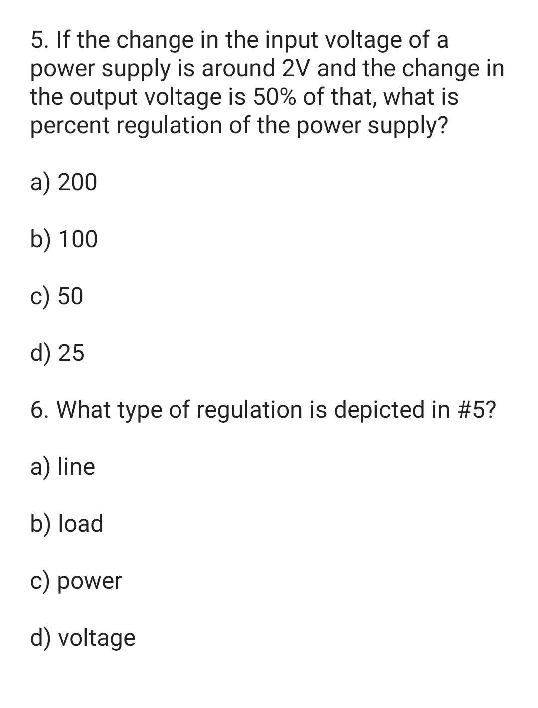 5. If the change in the input voltage of a
power supply is around 2V and the change in
the output voltage is 50% of that, what is
percent regulation of the power supply?
a) 200
b) 100
c) 50
d) 25
6. What type of regulation is depicted in #5?
a) line
b) load
c) power
d) voltage
