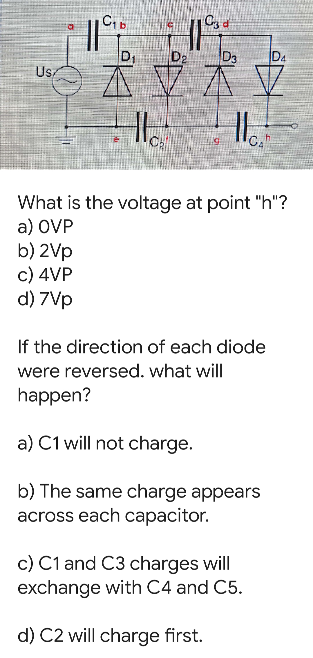 C3 d
D1
D2
D3
D4
U,
C2
C, h
What is the voltage at point "h"?
a) OVP
b) 2Vp
c) 4VP
d) 7Vp
If the direction of each diode
were reversed. what will
happen?
a) C1 will not charge.
b) The same charge appears
across each capacitor.
c) C1 and C3 charges will
exchange with C4 and C5.
d) C2 will charge first.

