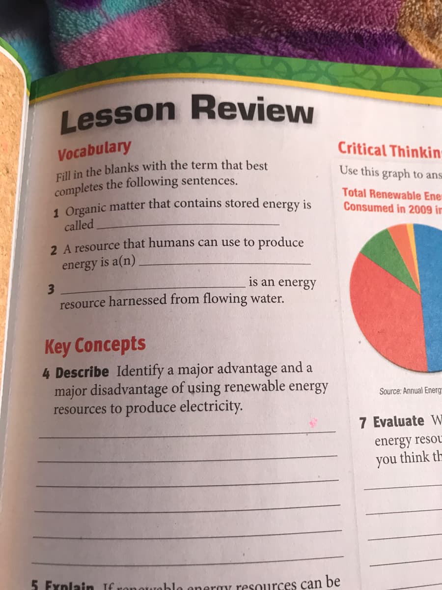 Lesson Review
Vocabulary
Fill in the blanks with the term that best
completes the following sentences.
Critical Thinkin-
Use this graph to ans
Total Renewable Ener
1 Organic matter that contains stored energy is
called
Consumed in 2009 in
2 A resource that humans can use to produce
energy is a(n)
is an energy
resource harnessed from flowing water.
Key Concepts
4 Describe Identify a major advantage and a
major disadvantage of using renewable energy
resources to produce electricity.
Source: Annual Energ
7 Evaluate W
energy resou
you think th
5 Fynlain If ronotroble eneray resources can be
