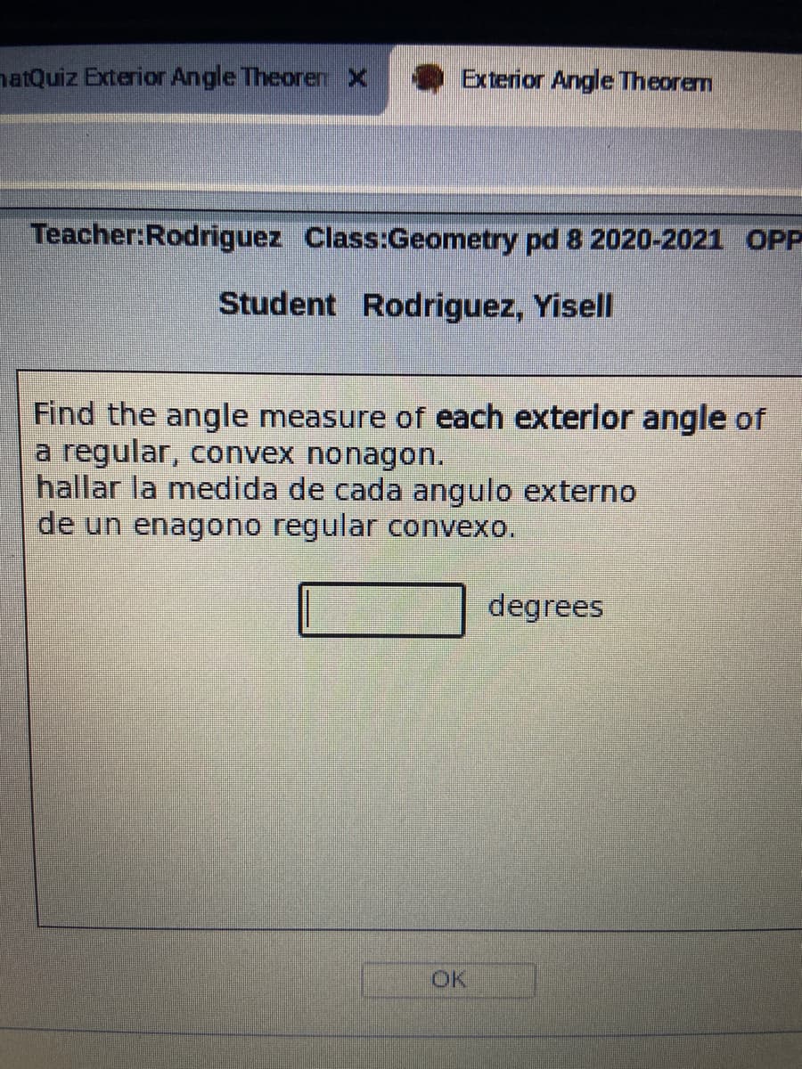 natQuiz Exterior Angle Theorenx
Exterior Angle Theorem
Teacher:Rodriguez Class:Geometry pd 8 2020-2021 OPP
Student Rodriguez, Yisell
Find the angle measure of each exterior angle of
a regular, convex nonagon.
hallar la medida de cada angulo externo
de un enagono regular convexo.
degrees
OK
