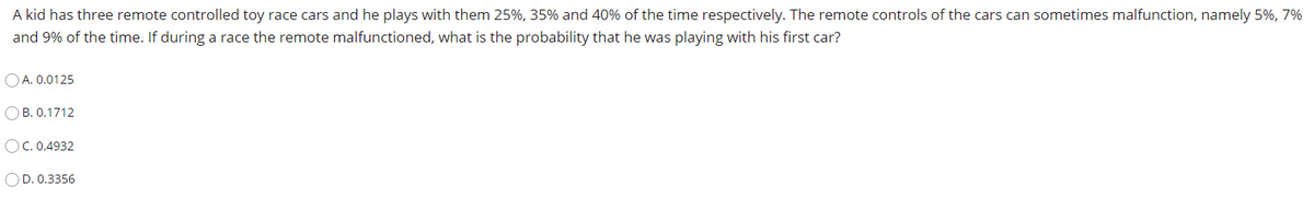 A kid has three remote controlled toy race cars and he plays with them 25%, 35% and 40% of the time respectively. The remote controls of the cars can sometimes malfunction, namely 5%, 7%
and 9% of the time. If during a race the remote malfunctioned, what is the probability that he was playing with his first car?
O A. 0.0125
OB. 0.1712
OC. 0.4932
OD. 0.3356
