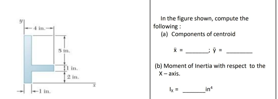 In the figure shown, compute the
following :
(a) Components of centroid
4 in.
5 in.
(b) Moment of Inertia with respect to the
X -ахis.
11 in.
2 in.
- lel in.
in
Ix =
