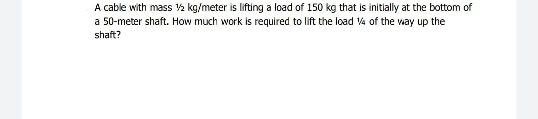 A cable with mass 2 kg/meter is lifting a load of 150 kg that is initially at the bottom of
a 50-meter shaft. How much work is required to lift the load 4 of the way up the
shaft?
