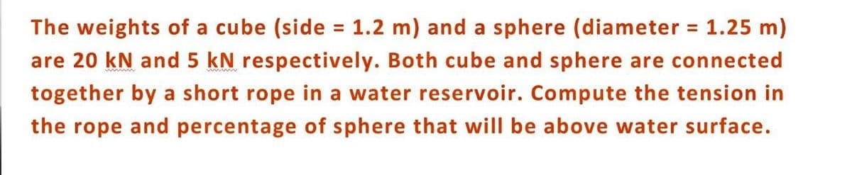 The weights of a cube (side = 1.2 m) and a sphere (diameter = 1.25 m)
are 20 kN and 5 kN respectively. Both cube and sphere are connected
together by a short rope in a water reservoir. Compute the tension in
the rope and percentage of sphere that will be above water surface.
