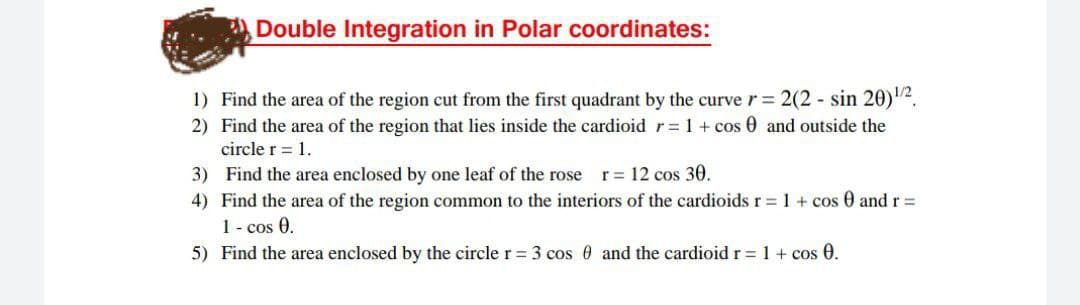 Double Integration in Polar coordinates:
1) Find the area of the region cut from the first quadrant by the curve r= 2(2 - sin 20).
2) Find the area of the region that lies inside the cardioid r= 1 + cos 0 and outside the
circle r = 1.
3) Find the area enclosed by one leaf of the rose r= 12 cos 30.
4) Find the area of the region common to the interiors of the cardioids r = 1 + cos 0 andr=
1 - cos 0.
5) Find the area enclosed by the circle r= 3 cos 0 and the cardioid r = 1 + cos 0.
