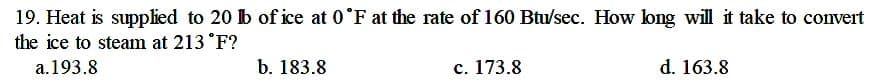 19. Heat is supplied to 20 b of ice at 0°F at the rate of 160 Btu/sec. How long will it take to convert
the ice to steam at 213 °F?
a.193.8
b. 183.8
c. 173.8
d. 163.8
