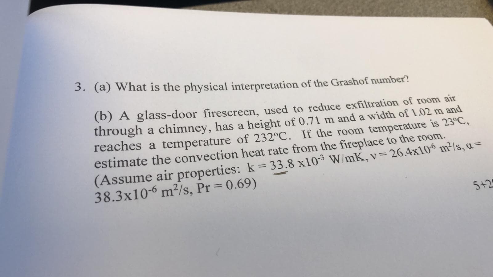 3. (a) What is the physical interpretation of the Grashof number?
(b) A glass-door firescreen, used to reduce exfiltration of room air
through a chimney, has a height of 0.71 m and a width of 1.02 m and
reaches a temperature of 232°C. If the room temperature is 23°C,
estimate the convection heat rate from the fireplace to the room.
(Assume air properties: k = 33.8 x103 W/mK, v = 26.4x106 m²/s, a. =
38.3x10-6 m²/s, Pr 0.69)
%3D
