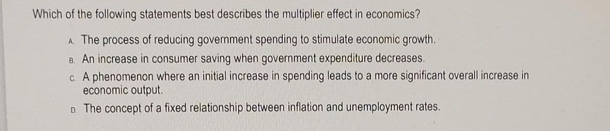 Which of the following statements best describes the multiplier effect in economics?
A. The process of reducing government spending to stimulate economic growth.
B. An increase in consumer saving when government expenditure decreases.
c. A phenomenon where an initial increase in spending leads to a more significant overall increase in
economic output.
D. The concept of a fixed relationship between inflation and unemployment rates.