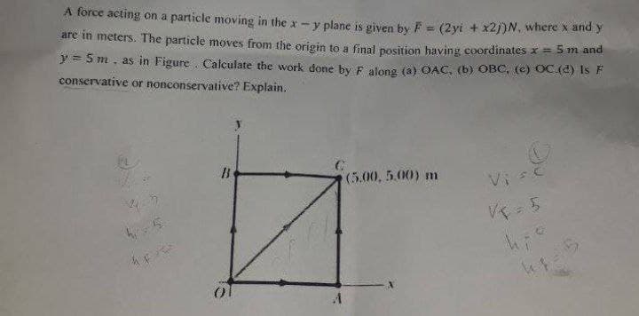 A force acting on a particle moving in the x-y plane is given by F = (2yi + x2j)N. where x and y
are in meters. The particle moves from the origin to a final position having coordinates x = 5 m and
y = 5 m, as in Figure. Calculate the work done by F along (a) OAC, (b) OBC, (c) OC.(4) Is F
conservative or nonconservative? Explain.
(5.00, 5.00) m
