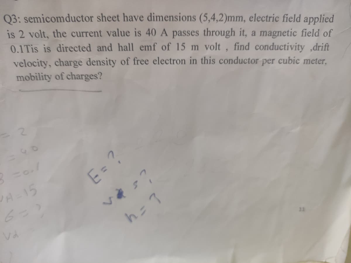 Q3: semicomductor sheet have dimensions (5,4,2)mm, electric field applied
is 2 volt, the current value is 40 A passes through it, a magnetic field of
0.1Tis is directed and hall emf of 15 m volt, find conductivity ,drift
velocity, charge density of free electron in this conductor per cubic meter,
mobility of charges?
2.
E= ?
JA-15
11
