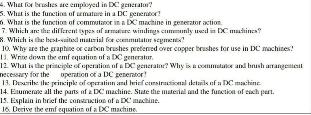 4. What for brushes are employed in DC generator?
5. What is the function of armature in a DC
6. What is the function of commutator in a DC machine in generator action.
7. Which are the different types of armature windings commonly used in DC machines?
8. Which is the best-suited material for commutator segments?
10. Why are the graphite or carbon brushes preferred over copper brushes for use in DC machines?
11. Write down the emf equation of a DC generator.
12. What is the principle of operation of a DC generator? Why is a commutator and brush arrangement
necessary for the operation of a DC generator?
13. Describe the principle of operation and brief constructional details of a DC machine.
14. Enumerate all the parts of a DC machine. State the material and the function of each part.
15. Explain in brief the construction of a DC machine.
16. Derive the emf equation of a DC machine.
generator?
