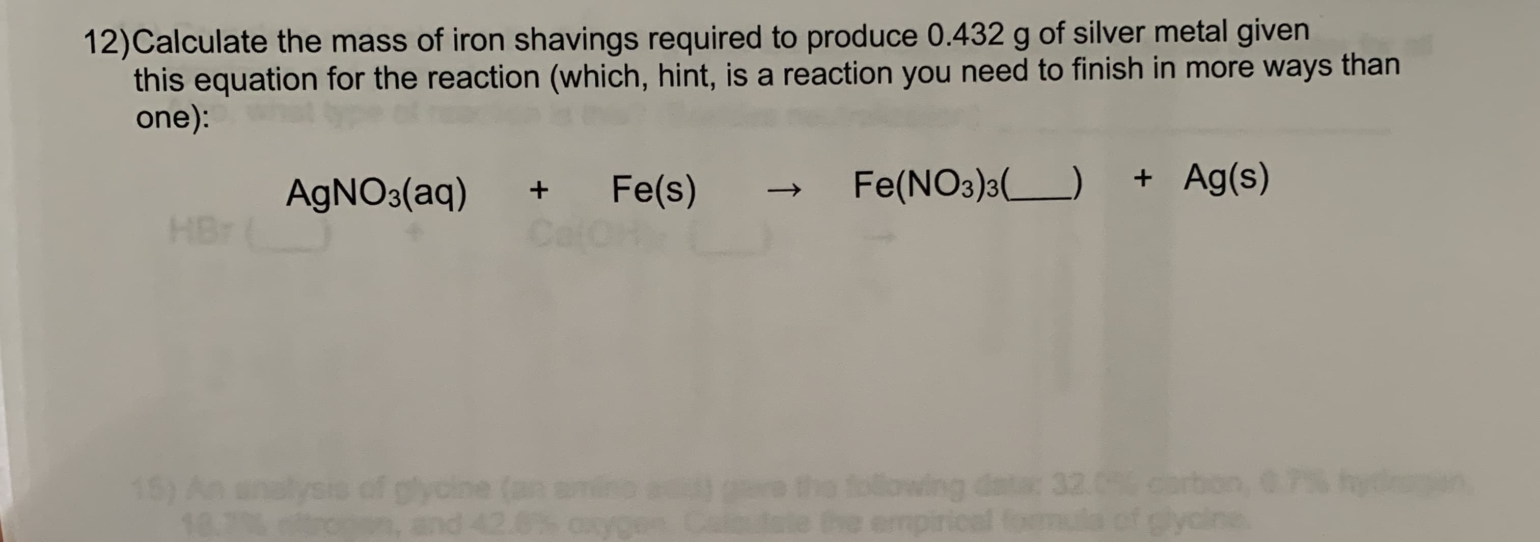 12)Calculate the mass of iron shavings required to produce 0.432 g of silver metal given
this equation for the reaction (which, hint, is a reaction you need to finish in more ways than
one):
Fe(NO3)3()
+ Ag(s)
Fe(s)
Cal
AGNO3(aq)
HBr
following datac 32.0 carbon,
emp
15) An
gycin
and
lysi
18.7
mula of glycine.
↑
