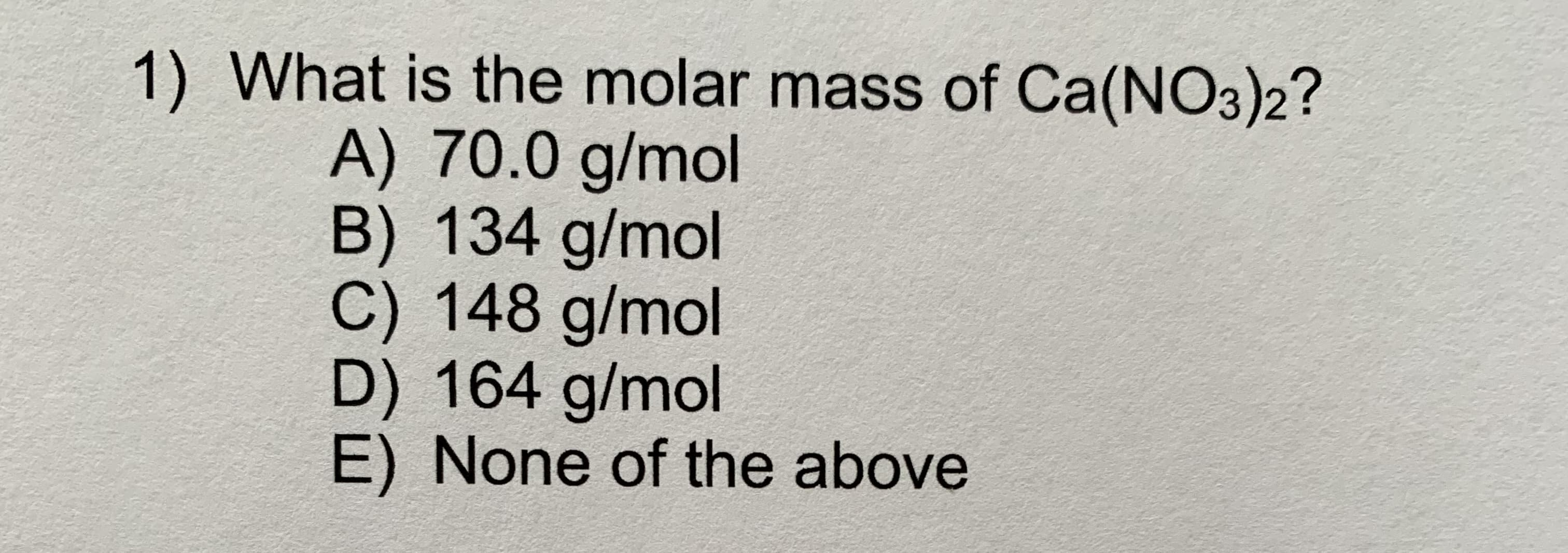1) What is the molar mass of Ca(NO3)2?
A) 70.0 g/mol
B) 134 g/mol
C) 148 g/mol
D) 164 g/mol
E) None of the above
