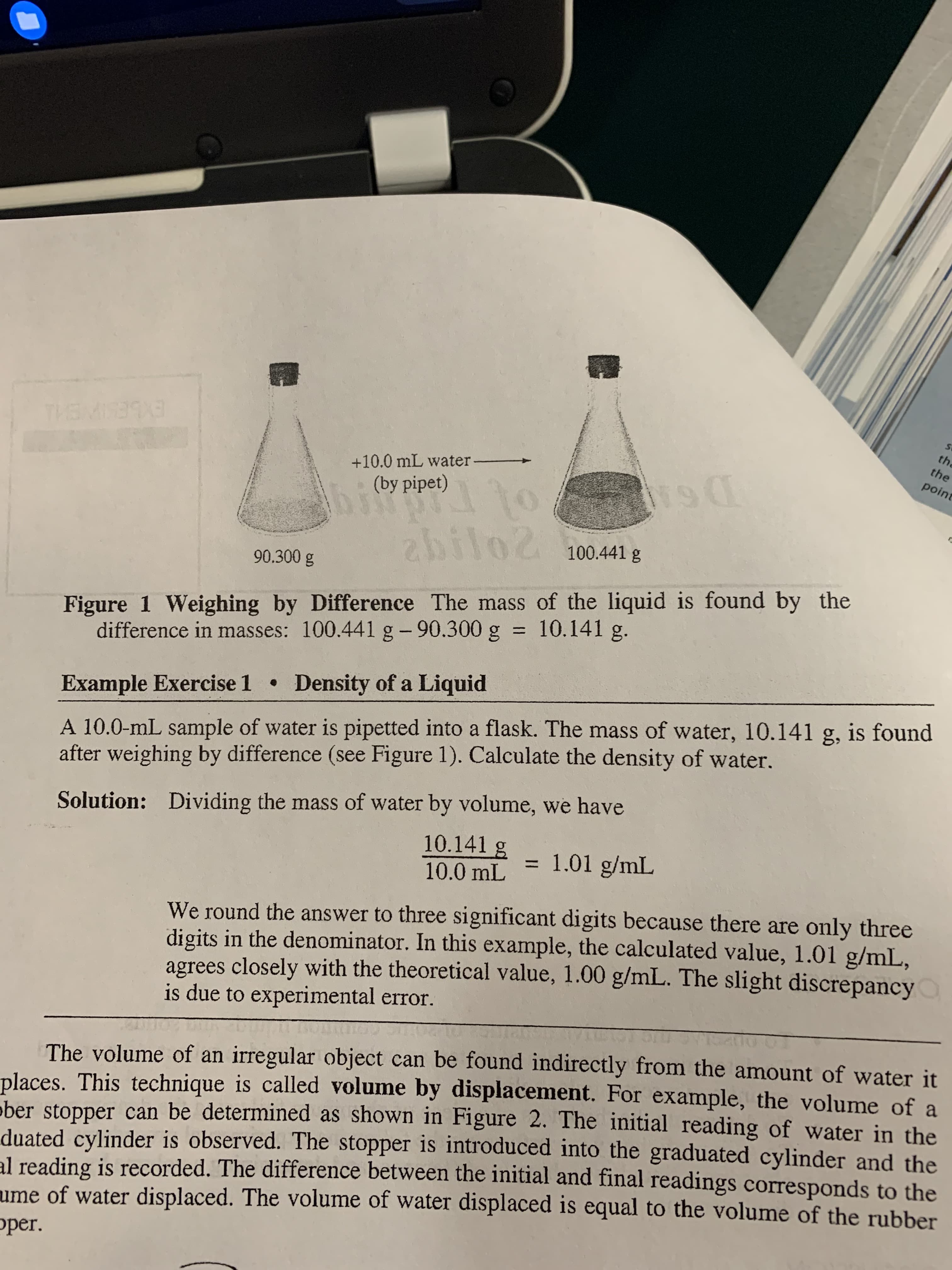 THEMIS393
the
the
point
+10.0 mL water-
(by pipet)
abilo2 100.441 g
90.300 g
Figure 1 Weighing by Difference The mass of the liquid is found by the
difference in masses: 100.441 g- 90.300 g = 10.141 g.
%3D
Density of a Liquid
Example Exercise 1 •
A 10.0-mL sample of water is pipetted into a flask. The mass of water, 10.141 g, is found
after weighing by difference (see Figure 1). Calculate the density of water.
Solution: Dividing the mass of water by volume, we have
10.141 g
= 1.01 g/mL
%3D
10.0 mL
We round the answer to three significant digits because there are only three
digits in the denominator. In this example, the calculated value, 1.01 g/mL,
agrees closely with the theoretical value, 1.00 g/mL. The slight discrepancy
is due to experimental error.
The volume of an irregular object can be found indirectly from the amount of water it
places. This technique is called volume by displacement. For example, the volume of a
ober stopper can be determined as shown in Figure 2. The initial reading of water in the
duated cylinder is observed. The stopper is introduced into the graduated cylinder and the
al reading is recorded. The difference between the initial and final readings corresponds to the
ume of water displaced. The volume of water displaced is equal to the volume of the rubber
oper.
