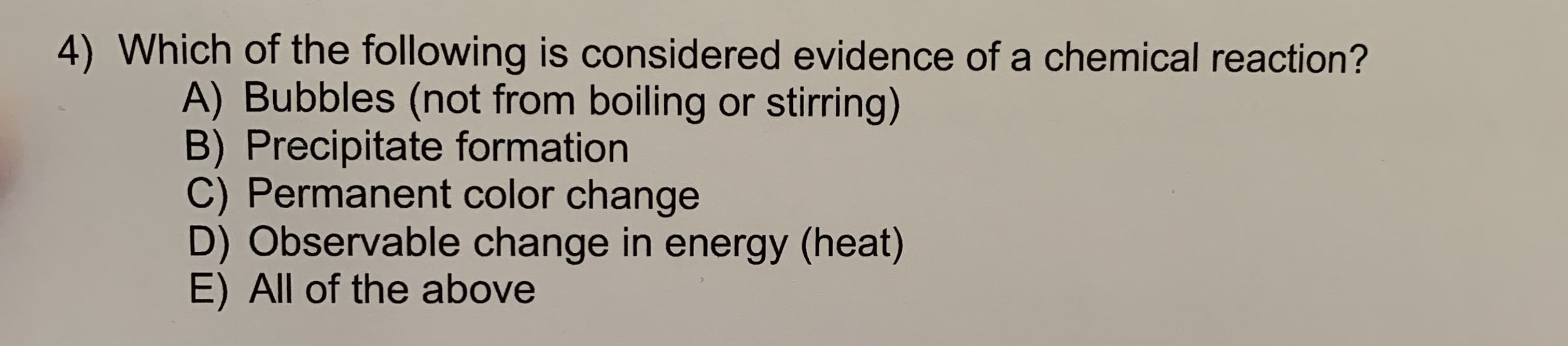 4) Which of the following is considered evidence of a chemical reaction?
A) Bubbles (not from boiling or stirring)
B) Precipitate formation
C) Permanent color change
D) Observable change in energy (heat)
E) All of the above
