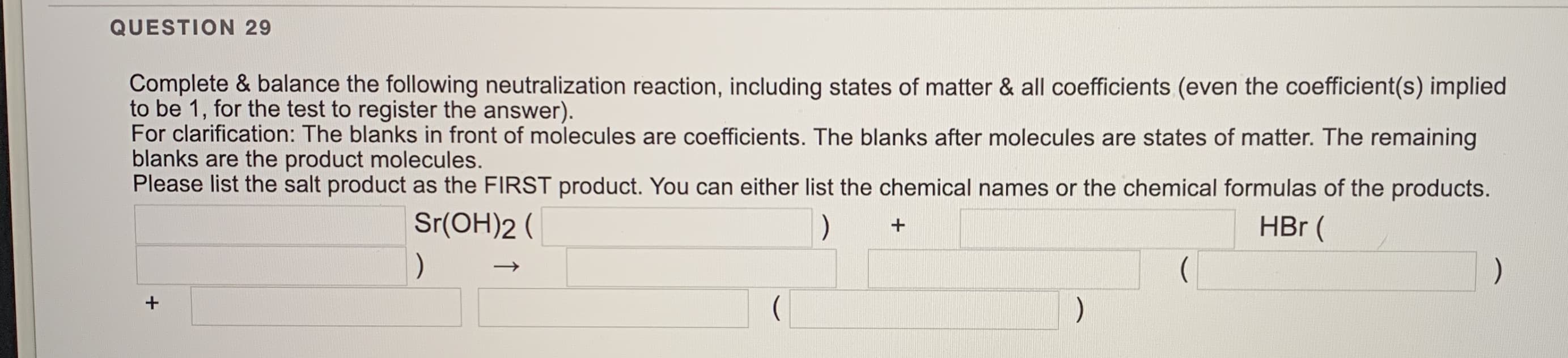 Complete & balance the following neutralization reaction, including states of matter & all coefficients (even the coefficient(s) implied
to be 1, for the test to register the answer).
For clarification: The blanks in front of molecules are coefficients. The blanks after molecules are states of matter. The remaining
blanks are the product molecules.
Please list the salt product as the FIRST product. You can either list the chemical names or the chemical formulas of the products.
Sr(OH)2 (
)
HBr (
(
