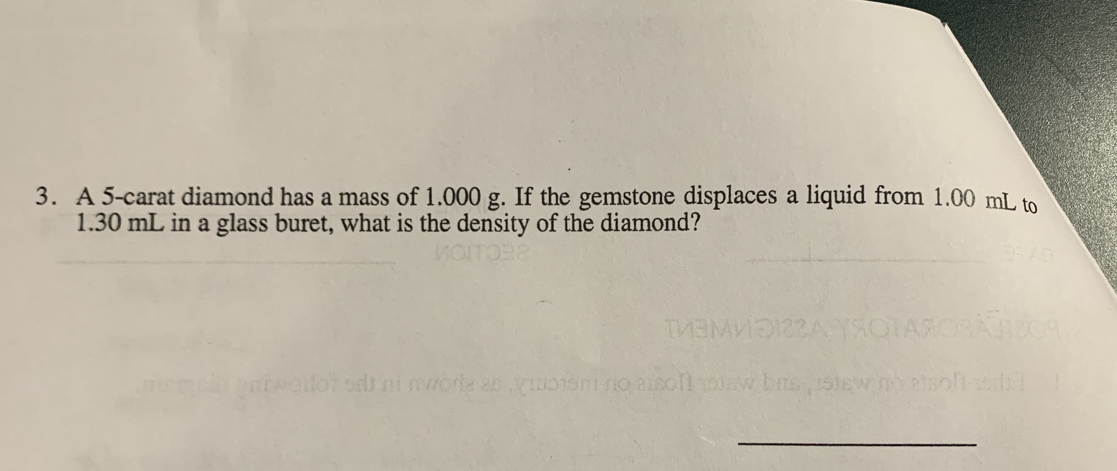 3. A 5-carat diamond has a mass of 1.000 g. If the gemstone displaces a liquid from 1.00 mL to
1.30 mL in a glass buret, what is the density of the diamond?
WOITO
BECIT
TMEMNEA YSOTASOR C
ENOiloT orb ninwoda asuo15nio asollolaw bas,1stew no alsoli dl
