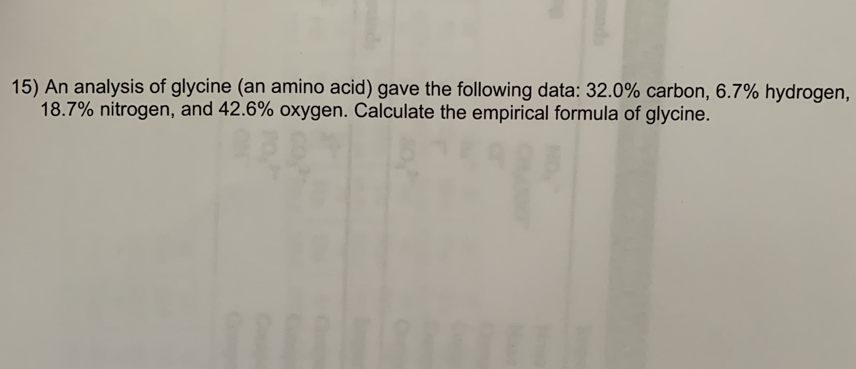 15) An analysis of glycine (an amino acid) gave the following data: 32.0% carbon, 6.7% hydrogen,
18.7% nitrogen, and 42.6% oxygen. Calculate the empirical formula of glycine.
