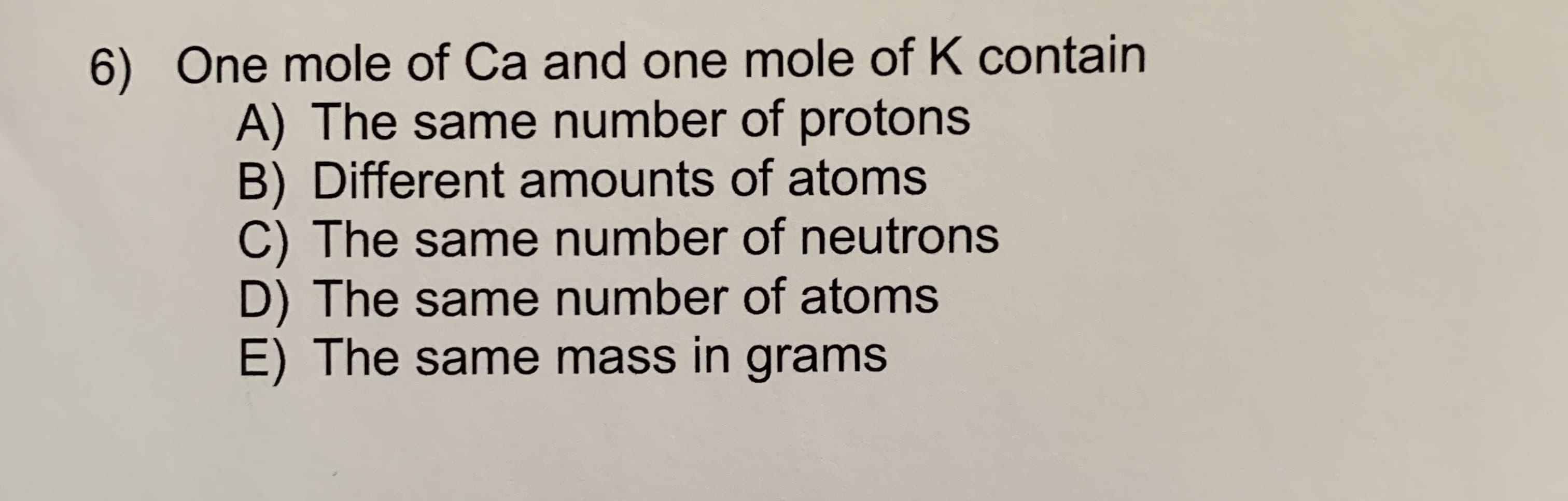 6) One mole of Ca and one mole of K contain
A) The same number of protons
B) Different amounts of atoms
C) The same number of neutrons
D) The same number of atoms
E) The same mass in grams
