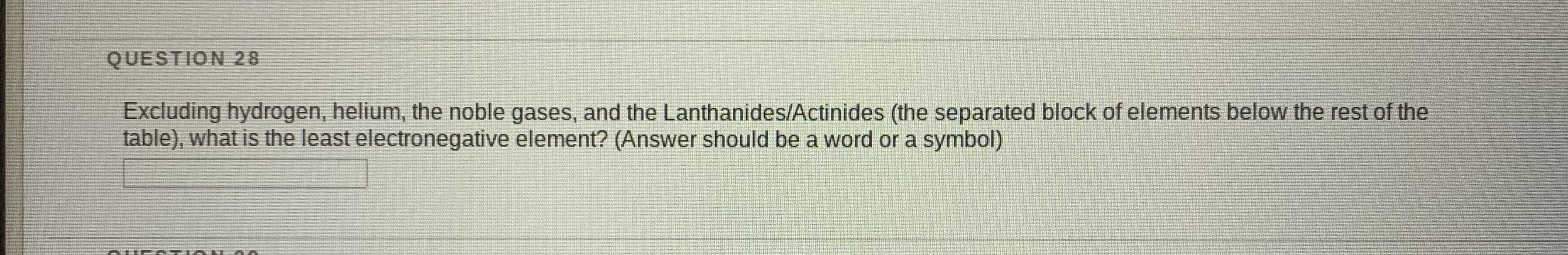 Excluding hydrogen, helium, the noble gases, and the Lanthanides/Actinides (the separated block of elements below the rest of the
table), what is the least electronegative element? (Answer should be a word or a symbol)
