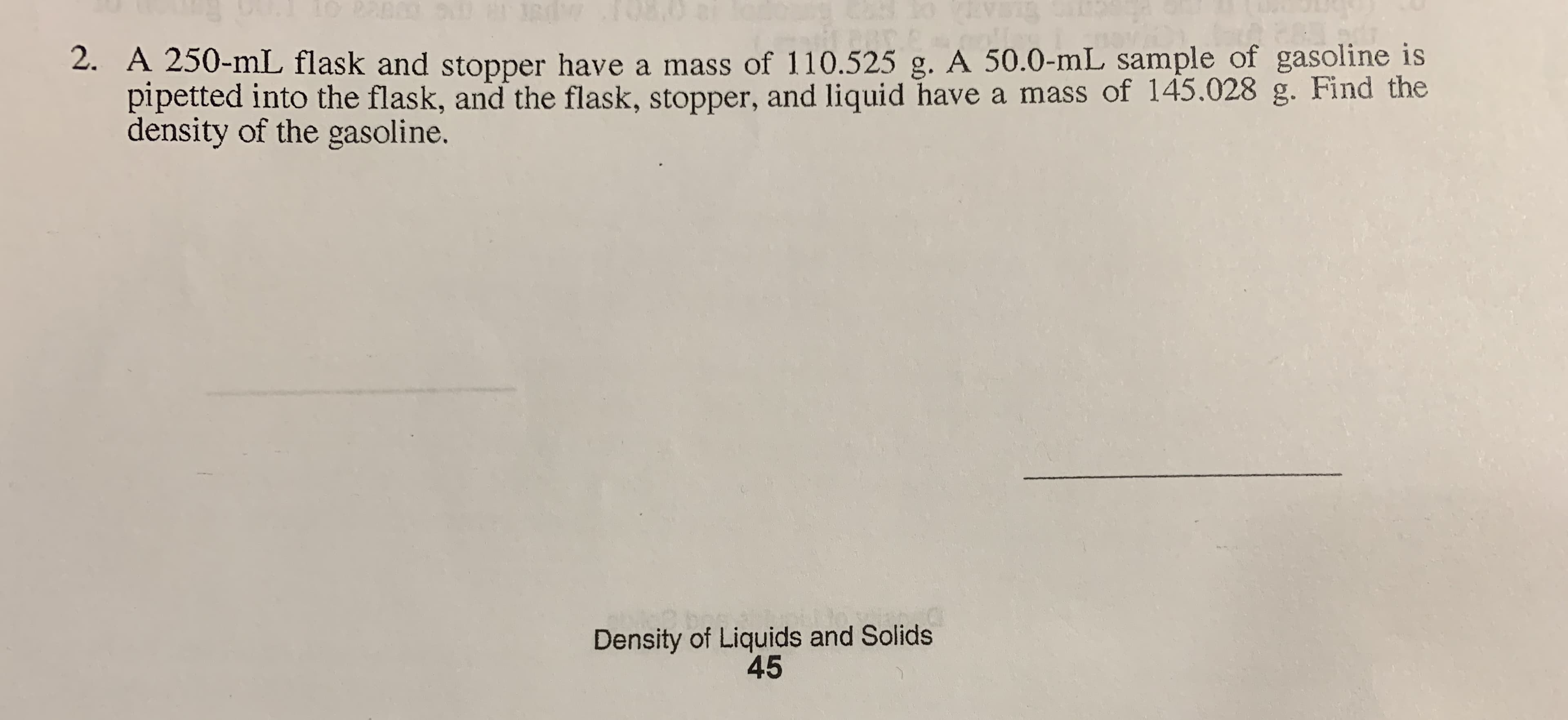 2. A 250-mL flask and stopper have a mass of 110.525 g. A 50.0-mL sample of gasoline is
pipetted into the flask, and the flask, stopper, and liquid have a mass of 145.028 g. Find the
density of the gasoline.
Density of Liquids and Solids
45
