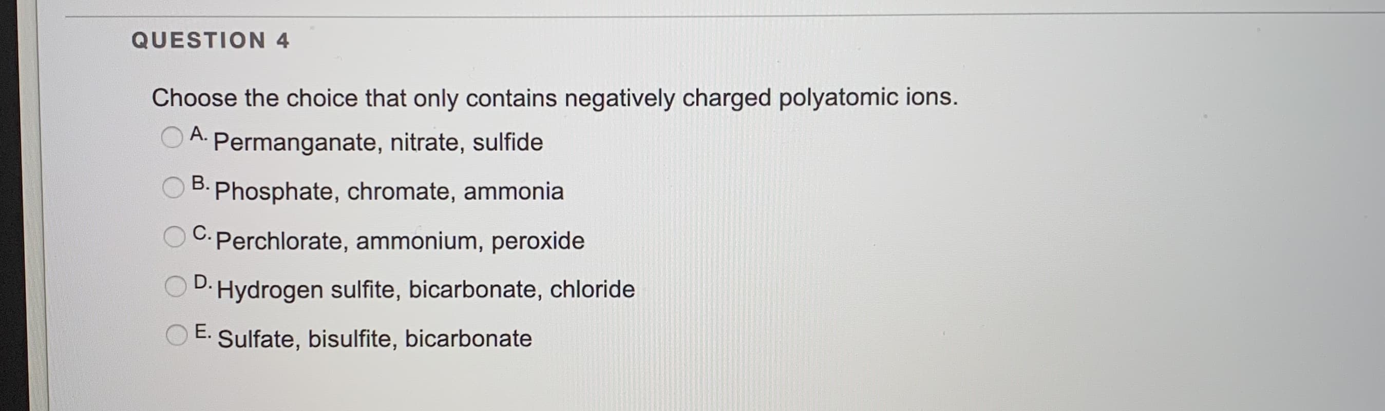 Choose the choice that only contains negatively charged polyatomic ions.
A.
Permanganate, nitrate, sulfide
Phosphate, chromate, ammonia
C. Perchlorate, ammonium, peroxide
Hydrogen sulfite, bicarbonate, chloride
E.
Sulfate, bisulfite, bicarbonate
