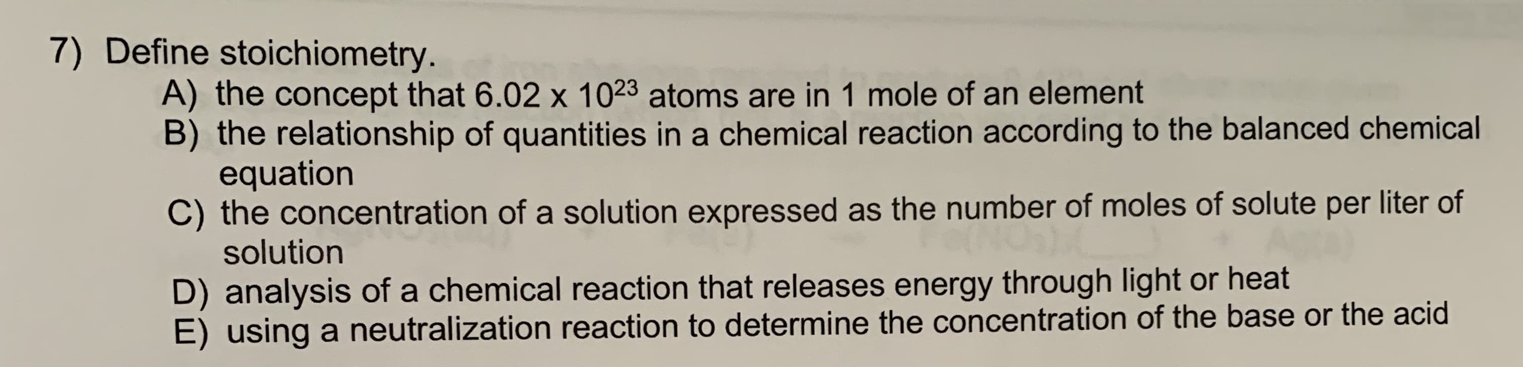 7) Define stoichiometry.
A) the concept that 6.02 x 1023 atoms are in 1 mole of an element
B) the relationship of quantities in a chemical reaction according to the balanced chemical
equation
C) the concentration of a solution expressed as the number of moles of solute per liter of
solution
D) analysis of a chemical reaction that releases energy through light or heat
E) using a neutralization reaction to determine the concentration of the base or the acid
