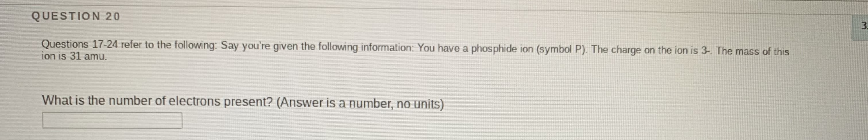Questions 17-24 refer to the following: Say you're given the following information: You have a phosphide ion (symbol P). The charge on the ion is 3-. The mass of this
ion is 31 amu.
What is the number of electrons present? (Answer is a number, no units)

