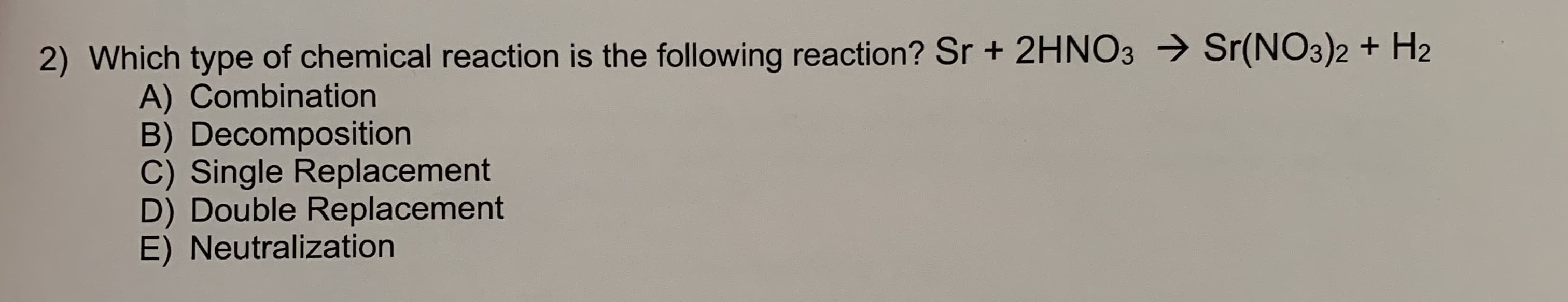 2) Which type of chemical reaction is the following reaction? Sr + 2HNO3 → Sr(NO3)2 + H2
A) Combination
B) Decomposition
C) Single Replacement
D) Double Replacement
E) Neutralization
