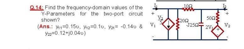 102
Q.14: Find the frequency-domain values of the
Y-Parameters for the two-port circuit
shown?
V2
502
V1
(Ans.: y1=0.15v, y12=0.1v, y21= -0.14v &
2052
J252
V2
2V1
Y22=0.12+j0.04u)
