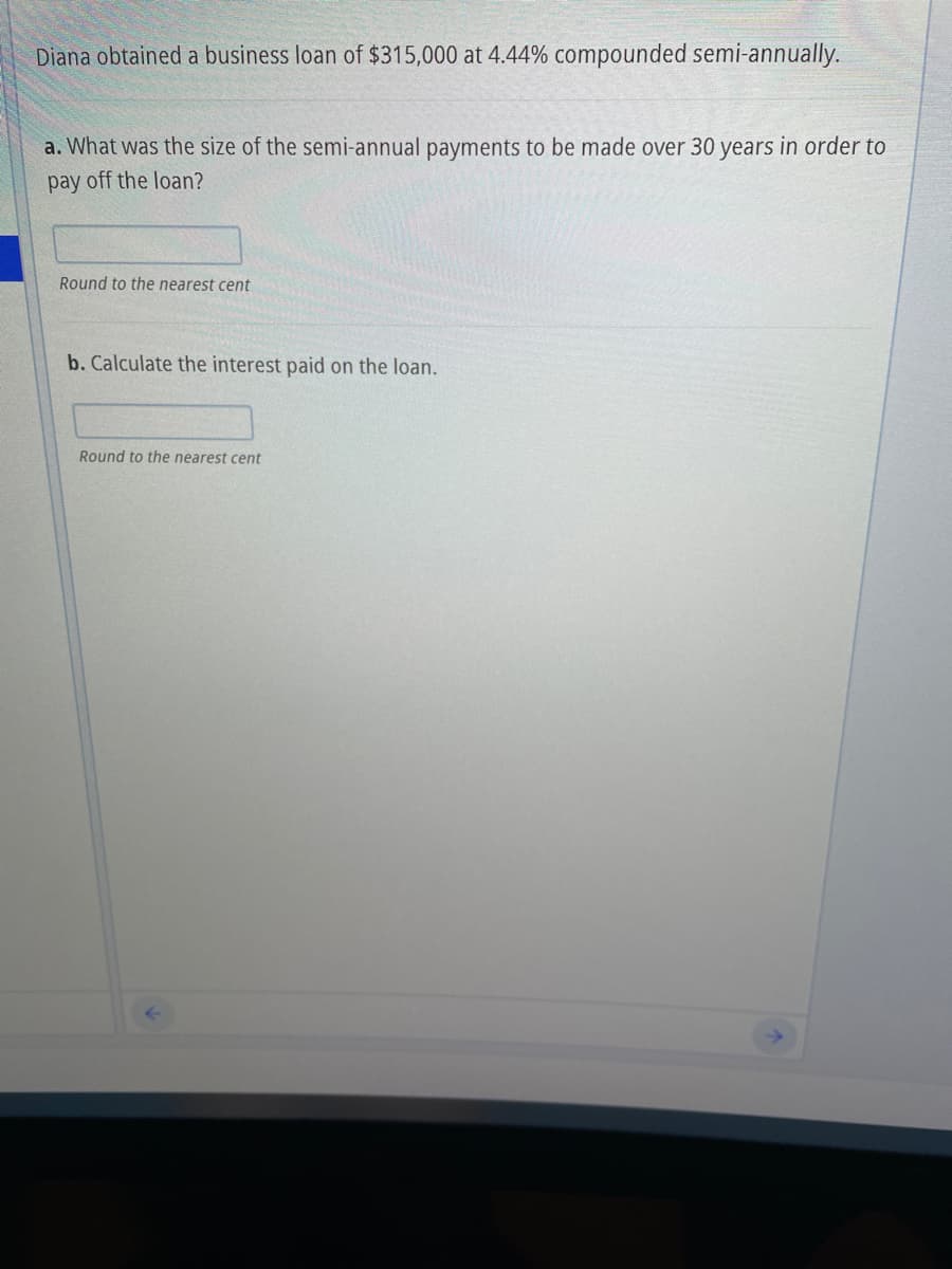 Diana obtained a business loan of $315,000 at 4.44% compounded semi-annually.
a. What was the size of the semi-annual payments to be made over 30 years in order to
pay off the loan?
Round to the nearest cent
b. Calculate the interest paid on the loan.
Round to the nearest cent
