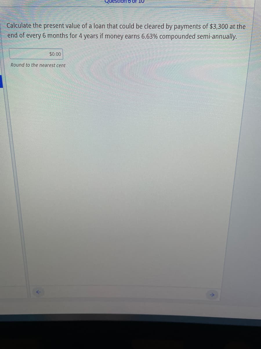 Calculate the present value of a loan that could be cleared by payments of $3,300 at the
end of every 6 months for 4 years if money earns 6.63% compounded semi-annually.
$0.00
Round to the nearest cent
