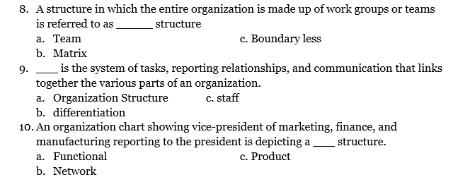 8. A structure in which the entire organization is made up of work groups or teams
is referred to as
structure
а. Тeam
b. Matrix
c. Boundary less
9. is the system of tasks, reporting relationships, and communication that links
together the various parts of an organization.
a. Organization Structure
C. staff
b. differentiation
10. An organization chart showing vice-president of marketing, finance, and
manufacturing reporting to the president is depicting a structure.
a. Functional
c. Product
b. Network
