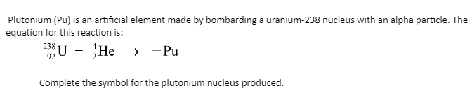 Plutonium (Pu) is an artificial element made by bombarding a uranium-238 nucleus with an alpha particle. The
equation for this reaction is:
238 U + He
He
→
→ -Pu
92
Complete the symbol for the plutonium nucleus produced.