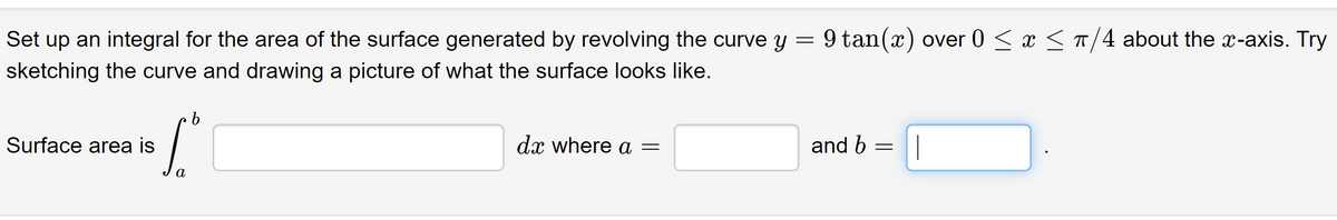 Set up an integral for the area of the surface generated by revolving the curve y = 9 tan(x) over 0 < x < T/4 about the x-axis. Try
sketching the curve and drawing a picture of what the surface looks like.
Surface area is
dx where a =
and b
|
а
