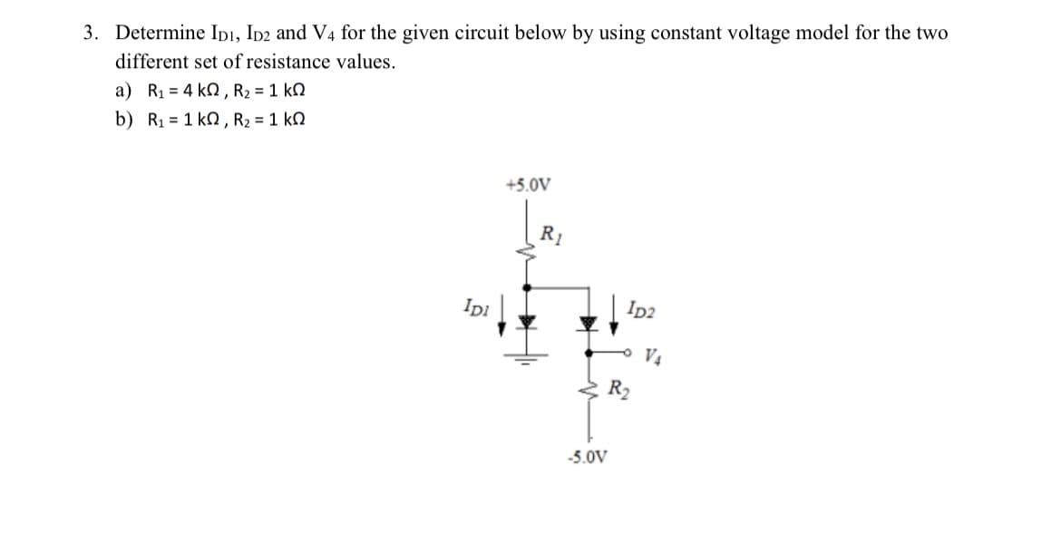 3. Determine ID1, ID2 and V4 for the given circuit below by using constant voltage model for the two
different set of resistance values.
a) R1 = 4kΩ, R2 = 1 kΩ
b) R1 = 1kΩ,R2 = 1 kΩ
IDI
+5.0V
R₁
-5.0V
ID2
R₂