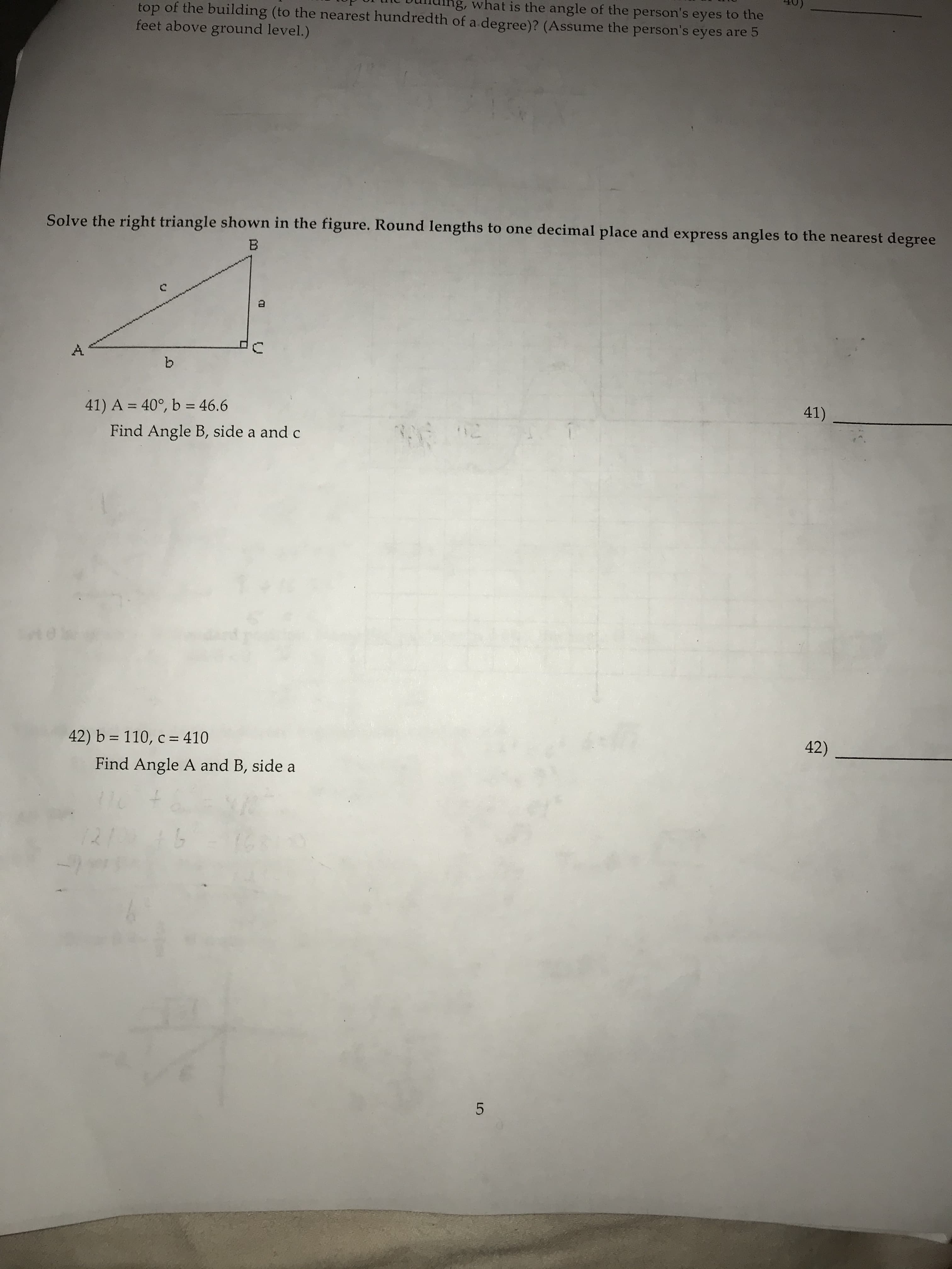 ng, what is the angle of the person's eyes to the
top of the building (to the nearest hundredth of a degree)? (Assume the person's eyes are 5
feet above ground level.)
Solve the right triangle shown in the figure. Round lengths to one decimal place and express angles to the nearest degree
b.
41)
41) A = 40°, b = 46.6
%3D
%3D
Find Angle B, side a and c
42)
42) b = 110, c = 410
Find Angle A and B, side a
1211
A.
